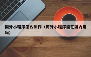 厦门国外小程序怎么制作（海外小程序能在国内用吗）