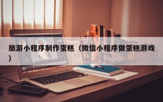 厦门旅游小程序制作蛋糕（微信小程序做蛋糕游戏）